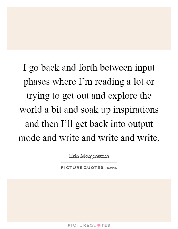 I go back and forth between input phases where I'm reading a lot or trying to get out and explore the world a bit and soak up inspirations and then I'll get back into output mode and write and write and write. Picture Quote #1