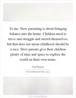 To me, Slow parenting is about bringing balance into the home. Children need to strive and struggle and stretch themselves, but that does not mean childhood should be a race. Slow parents give their children plenty of time and space to explore the world on their own terms Picture Quote #1