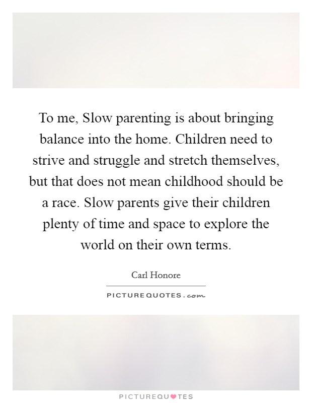 To me, Slow parenting is about bringing balance into the home. Children need to strive and struggle and stretch themselves, but that does not mean childhood should be a race. Slow parents give their children plenty of time and space to explore the world on their own terms. Picture Quote #1