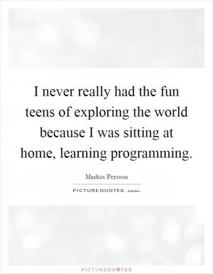 I never really had the fun teens of exploring the world because I was sitting at home, learning programming Picture Quote #1