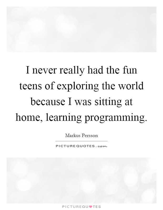 I never really had the fun teens of exploring the world because I was sitting at home, learning programming. Picture Quote #1