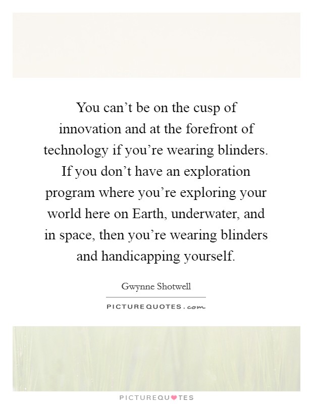 You can't be on the cusp of innovation and at the forefront of technology if you're wearing blinders. If you don't have an exploration program where you're exploring your world here on Earth, underwater, and in space, then you're wearing blinders and handicapping yourself. Picture Quote #1