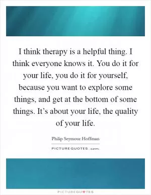 I think therapy is a helpful thing. I think everyone knows it. You do it for your life, you do it for yourself, because you want to explore some things, and get at the bottom of some things. It’s about your life, the quality of your life Picture Quote #1