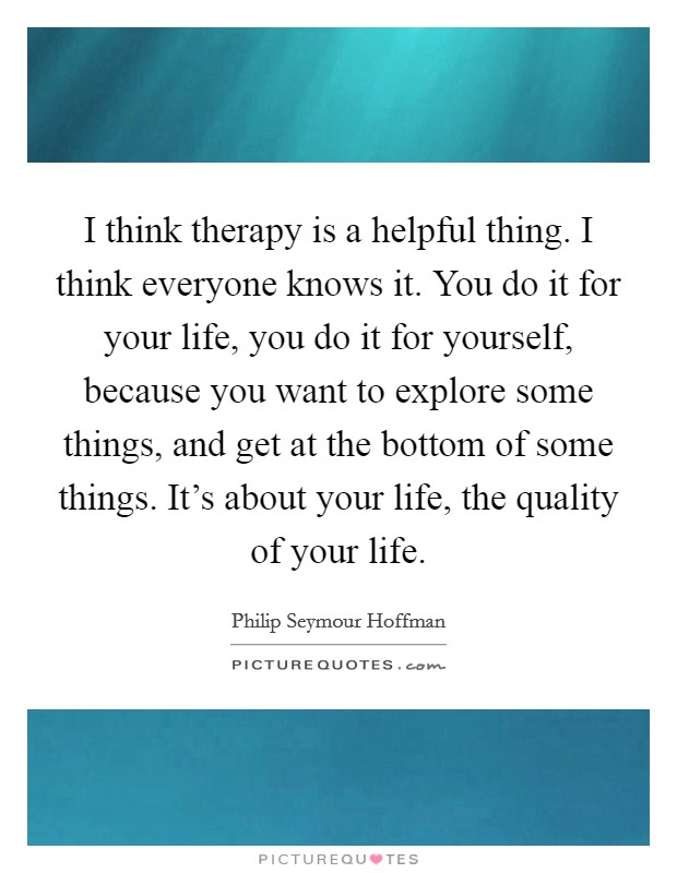 I think therapy is a helpful thing. I think everyone knows it. You do it for your life, you do it for yourself, because you want to explore some things, and get at the bottom of some things. It's about your life, the quality of your life. Picture Quote #1