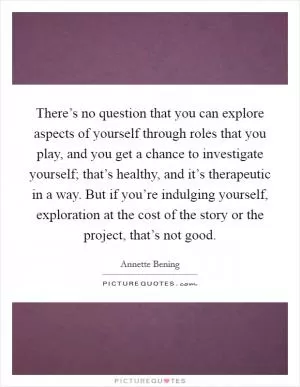There’s no question that you can explore aspects of yourself through roles that you play, and you get a chance to investigate yourself; that’s healthy, and it’s therapeutic in a way. But if you’re indulging yourself, exploration at the cost of the story or the project, that’s not good Picture Quote #1