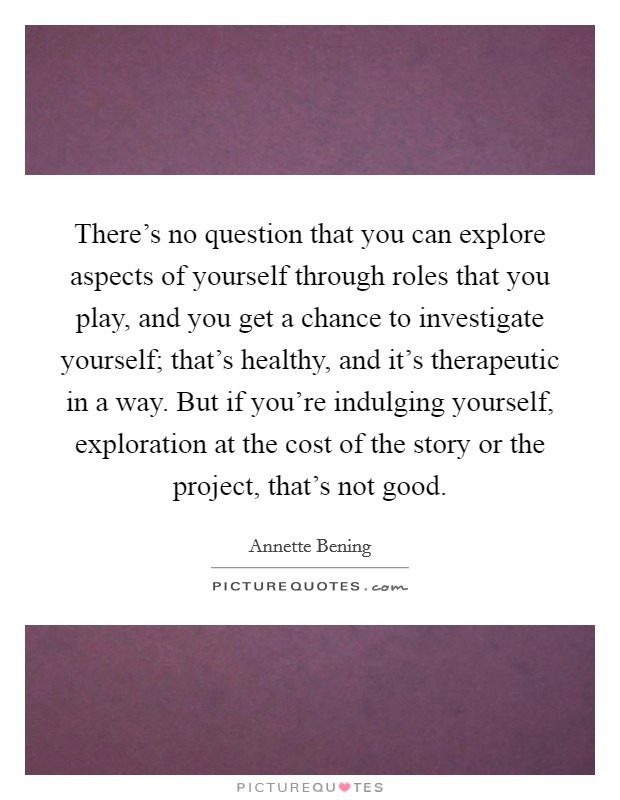 There's no question that you can explore aspects of yourself through roles that you play, and you get a chance to investigate yourself; that's healthy, and it's therapeutic in a way. But if you're indulging yourself, exploration at the cost of the story or the project, that's not good. Picture Quote #1