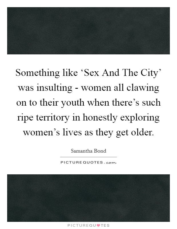 Something like ‘Sex And The City' was insulting - women all clawing on to their youth when there's such ripe territory in honestly exploring women's lives as they get older. Picture Quote #1