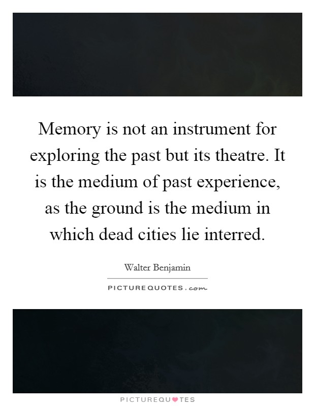 Memory is not an instrument for exploring the past but its theatre. It is the medium of past experience, as the ground is the medium in which dead cities lie interred. Picture Quote #1