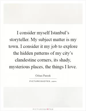 I consider myself Istanbul’s storyteller. My subject matter is my town. I consider it my job to explore the hidden patterns of my city’s clandestine corners, its shady, mysterious places, the things I love Picture Quote #1