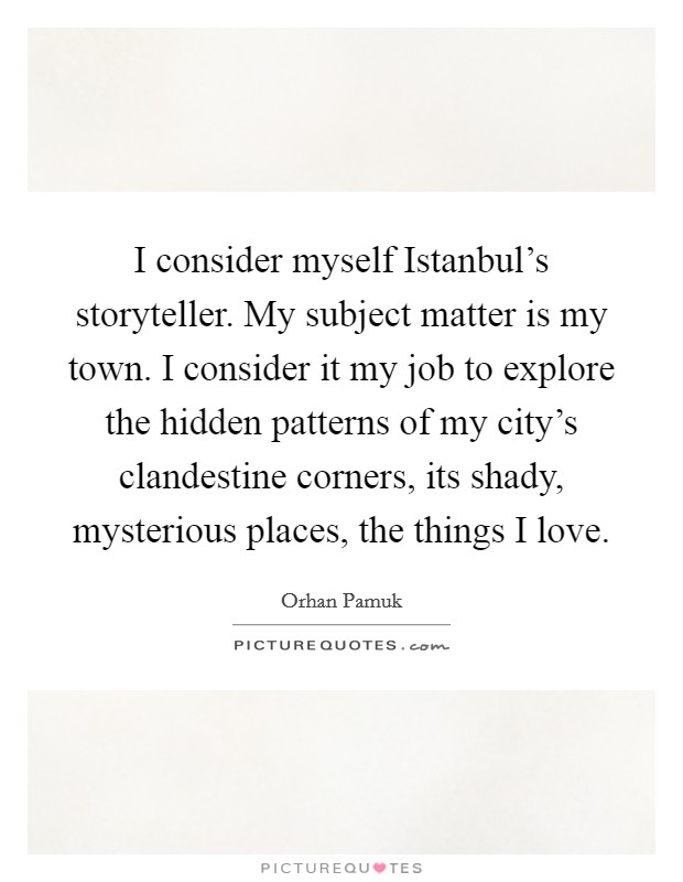 I consider myself Istanbul's storyteller. My subject matter is my town. I consider it my job to explore the hidden patterns of my city's clandestine corners, its shady, mysterious places, the things I love. Picture Quote #1