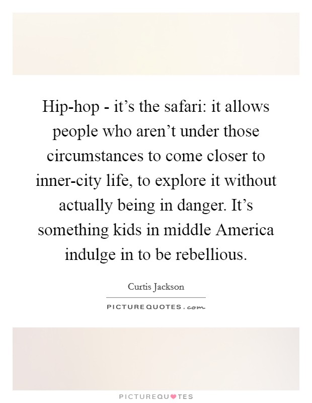 Hip-hop - it's the safari: it allows people who aren't under those circumstances to come closer to inner-city life, to explore it without actually being in danger. It's something kids in middle America indulge in to be rebellious. Picture Quote #1