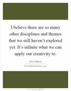 I believe there are so many other disciplines and themes that we still haven’t explored yet. It’s infinite what we can apply our creativity to Picture Quote #1