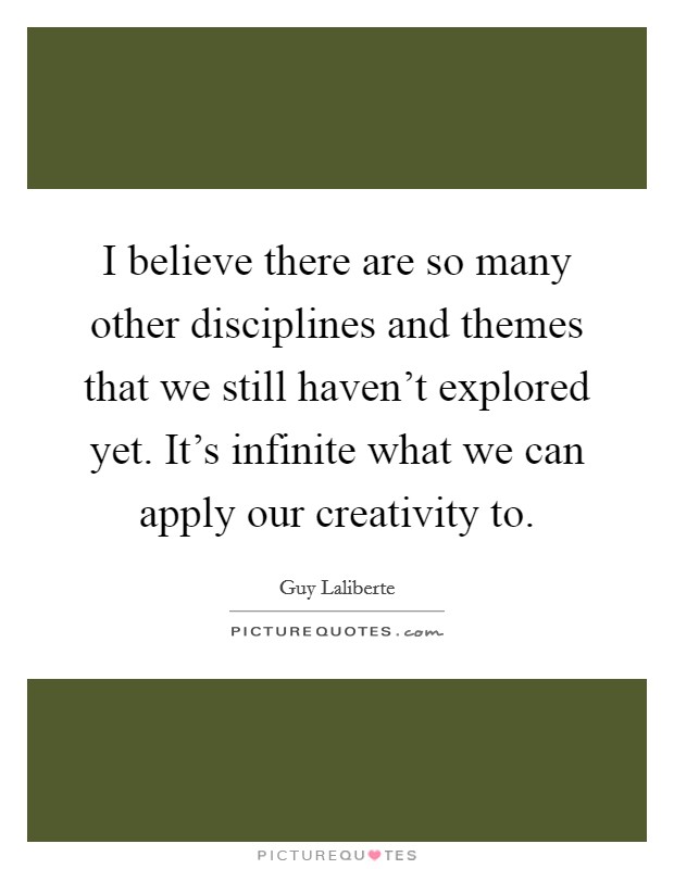I believe there are so many other disciplines and themes that we still haven't explored yet. It's infinite what we can apply our creativity to. Picture Quote #1