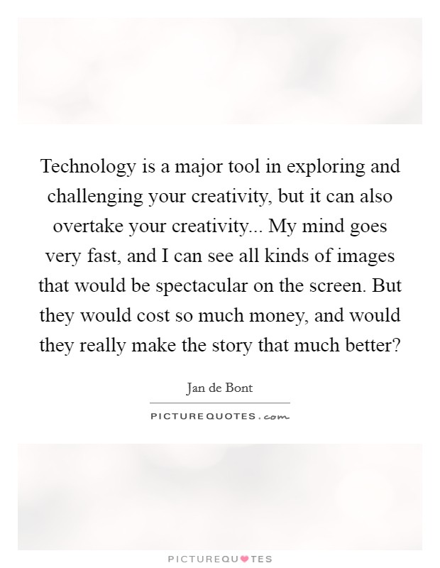 Technology is a major tool in exploring and challenging your creativity, but it can also overtake your creativity... My mind goes very fast, and I can see all kinds of images that would be spectacular on the screen. But they would cost so much money, and would they really make the story that much better? Picture Quote #1