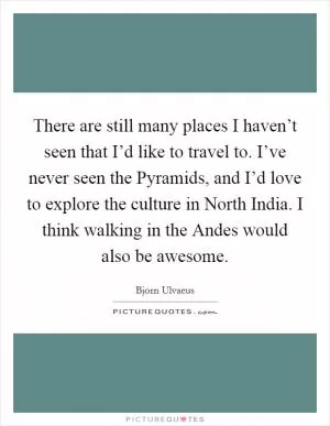 There are still many places I haven’t seen that I’d like to travel to. I’ve never seen the Pyramids, and I’d love to explore the culture in North India. I think walking in the Andes would also be awesome Picture Quote #1