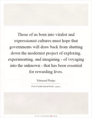 Those of us born into vitalist and expressionist cultures must hope that governments will draw back from shutting down the modernist project of exploring, experimenting, and imagining - of voyaging into the unknown - that has been essential for rewarding lives Picture Quote #1