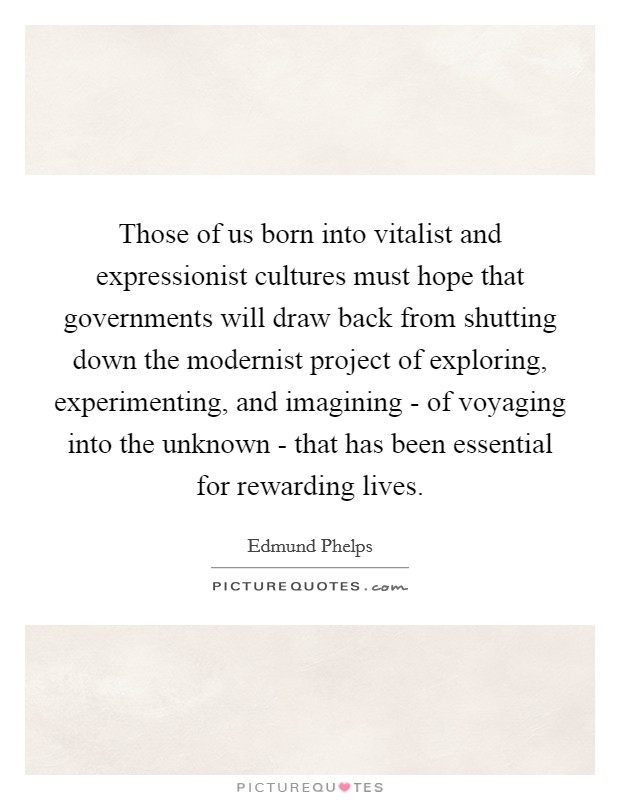 Those of us born into vitalist and expressionist cultures must hope that governments will draw back from shutting down the modernist project of exploring, experimenting, and imagining - of voyaging into the unknown - that has been essential for rewarding lives. Picture Quote #1