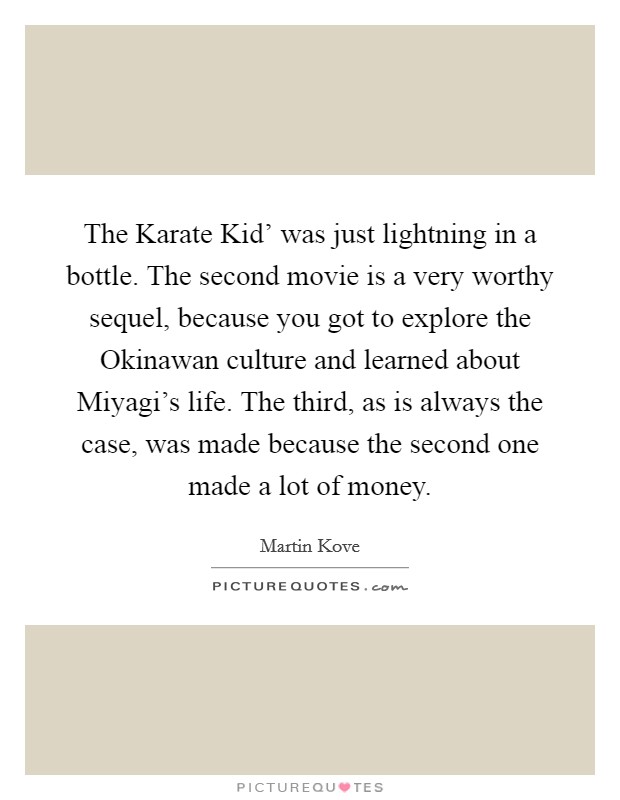 The Karate Kid' was just lightning in a bottle. The second movie is a very worthy sequel, because you got to explore the Okinawan culture and learned about Miyagi's life. The third, as is always the case, was made because the second one made a lot of money. Picture Quote #1