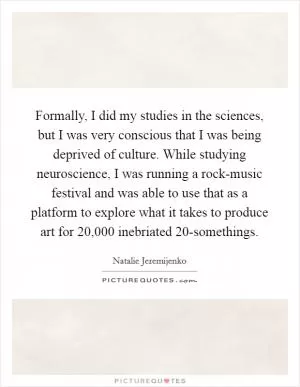 Formally, I did my studies in the sciences, but I was very conscious that I was being deprived of culture. While studying neuroscience, I was running a rock-music festival and was able to use that as a platform to explore what it takes to produce art for 20,000 inebriated 20-somethings Picture Quote #1