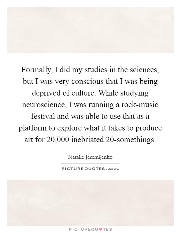 Formally, I did my studies in the sciences, but I was very conscious that I was being deprived of culture. While studying neuroscience, I was running a rock-music festival and was able to use that as a platform to explore what it takes to produce art for 20,000 inebriated 20-somethings. Picture Quote #1