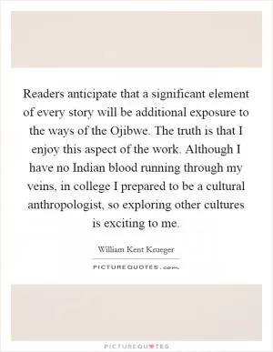 Readers anticipate that a significant element of every story will be additional exposure to the ways of the Ojibwe. The truth is that I enjoy this aspect of the work. Although I have no Indian blood running through my veins, in college I prepared to be a cultural anthropologist, so exploring other cultures is exciting to me Picture Quote #1