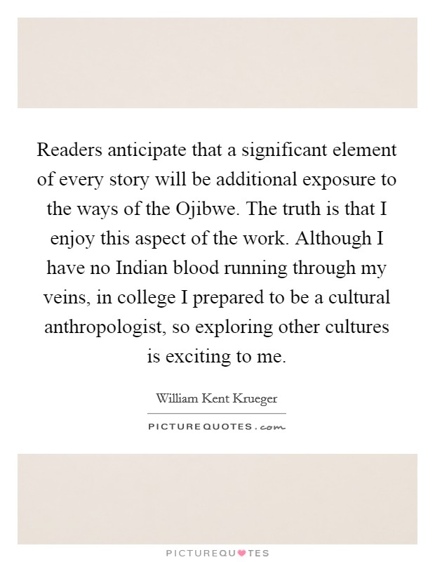 Readers anticipate that a significant element of every story will be additional exposure to the ways of the Ojibwe. The truth is that I enjoy this aspect of the work. Although I have no Indian blood running through my veins, in college I prepared to be a cultural anthropologist, so exploring other cultures is exciting to me. Picture Quote #1