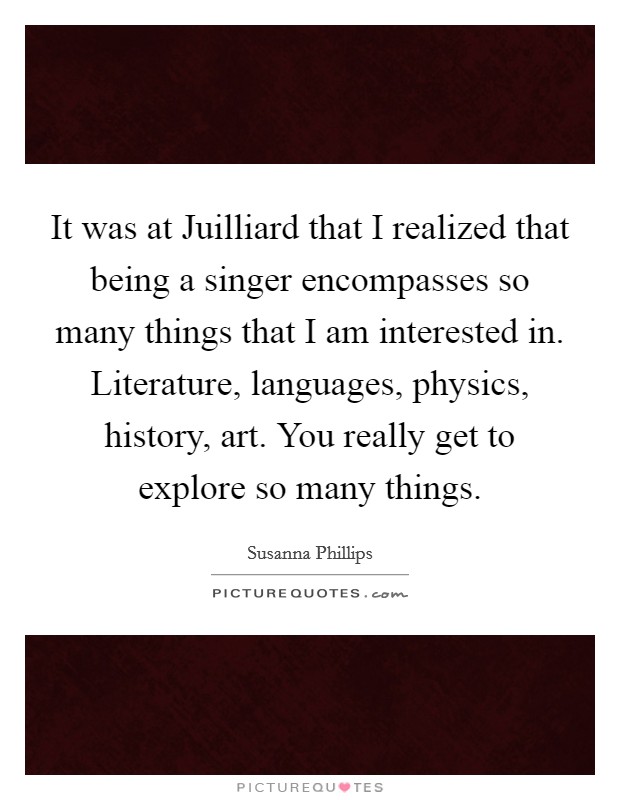 It was at Juilliard that I realized that being a singer encompasses so many things that I am interested in. Literature, languages, physics, history, art. You really get to explore so many things. Picture Quote #1