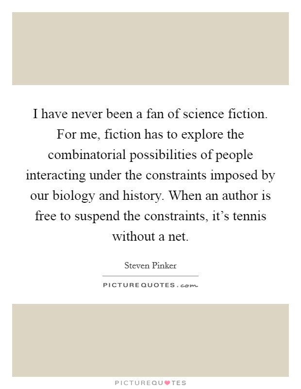 I have never been a fan of science fiction. For me, fiction has to explore the combinatorial possibilities of people interacting under the constraints imposed by our biology and history. When an author is free to suspend the constraints, it's tennis without a net. Picture Quote #1
