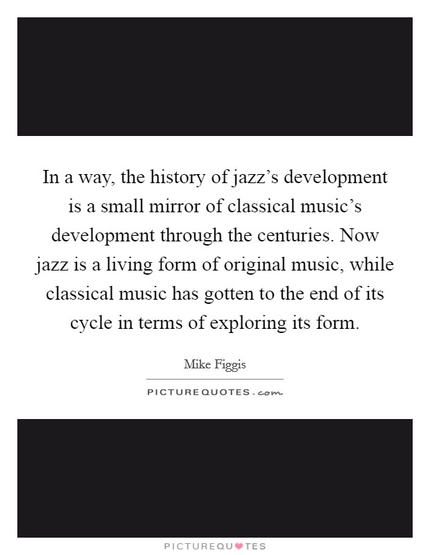 In a way, the history of jazz's development is a small mirror of classical music's development through the centuries. Now jazz is a living form of original music, while classical music has gotten to the end of its cycle in terms of exploring its form. Picture Quote #1