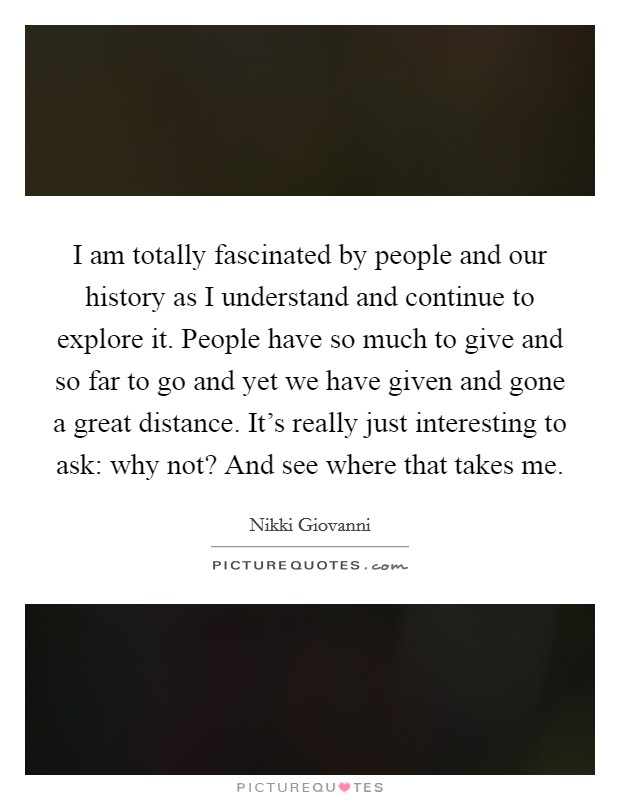 I am totally fascinated by people and our history as I understand and continue to explore it. People have so much to give and so far to go and yet we have given and gone a great distance. It's really just interesting to ask: why not? And see where that takes me. Picture Quote #1