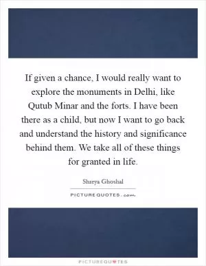 If given a chance, I would really want to explore the monuments in Delhi, like Qutub Minar and the forts. I have been there as a child, but now I want to go back and understand the history and significance behind them. We take all of these things for granted in life Picture Quote #1