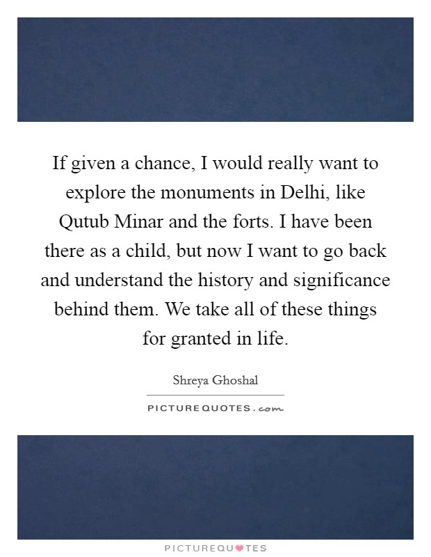 If given a chance, I would really want to explore the monuments in Delhi, like Qutub Minar and the forts. I have been there as a child, but now I want to go back and understand the history and significance behind them. We take all of these things for granted in life. Picture Quote #1