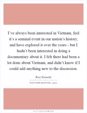 I’ve always been interested in Vietnam, feel it’s a seminal event in our nation’s history, and have explored it over the years - but I hadn’t been interested in doing a documentary about it. I felt there had been a lot done about Vietnam, and didn’t know if I could add anything new to the discussion Picture Quote #1