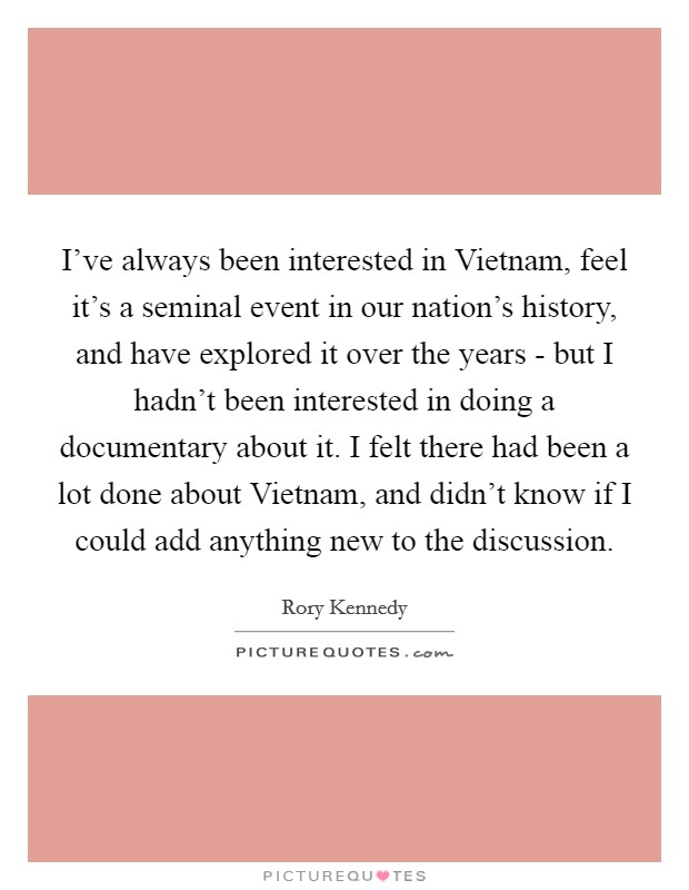 I've always been interested in Vietnam, feel it's a seminal event in our nation's history, and have explored it over the years - but I hadn't been interested in doing a documentary about it. I felt there had been a lot done about Vietnam, and didn't know if I could add anything new to the discussion. Picture Quote #1