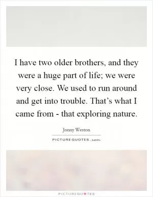 I have two older brothers, and they were a huge part of life; we were very close. We used to run around and get into trouble. That’s what I came from - that exploring nature Picture Quote #1