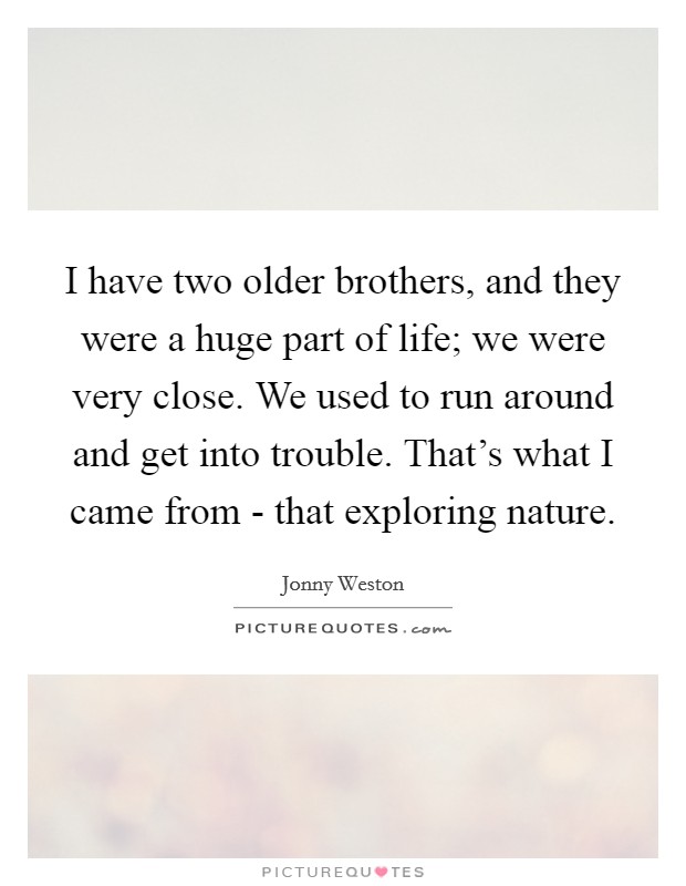 I have two older brothers, and they were a huge part of life; we were very close. We used to run around and get into trouble. That's what I came from - that exploring nature. Picture Quote #1