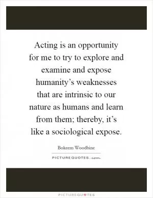 Acting is an opportunity for me to try to explore and examine and expose humanity’s weaknesses that are intrinsic to our nature as humans and learn from them; thereby, it’s like a sociological expose Picture Quote #1