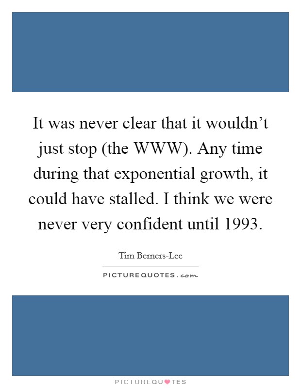 It was never clear that it wouldn't just stop (the WWW). Any time during that exponential growth, it could have stalled. I think we were never very confident until 1993. Picture Quote #1
