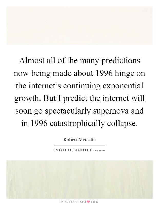 Almost all of the many predictions now being made about 1996 hinge on the internet's continuing exponential growth. But I predict the internet will soon go spectacularly supernova and in 1996 catastrophically collapse. Picture Quote #1