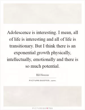 Adolescence is interesting. I mean, all of life is interesting and all of life is transitionary. But I think there is an exponential growth physically, intellectually, emotionally and there is so much potential Picture Quote #1