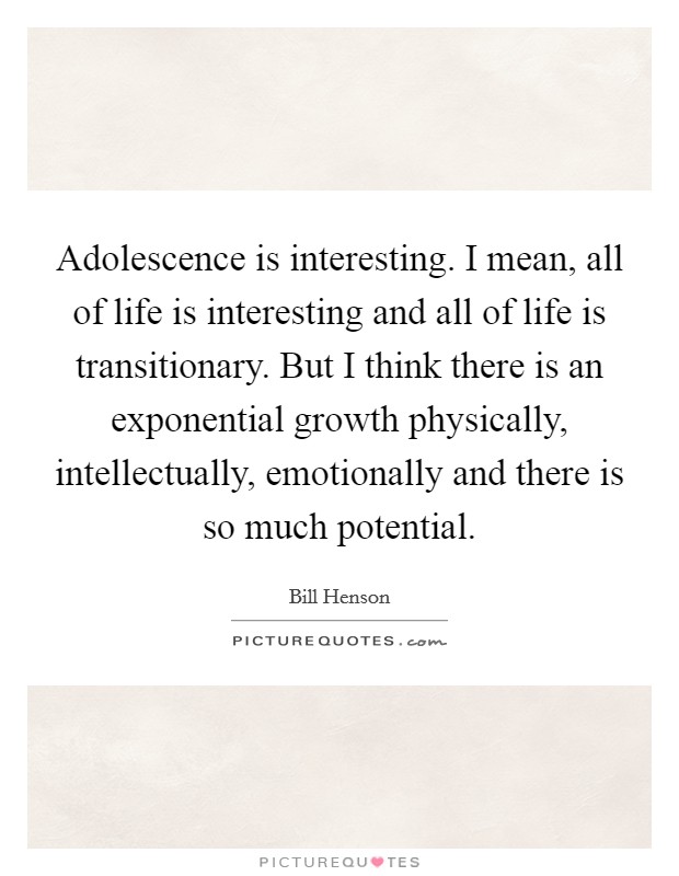Adolescence is interesting. I mean, all of life is interesting and all of life is transitionary. But I think there is an exponential growth physically, intellectually, emotionally and there is so much potential. Picture Quote #1