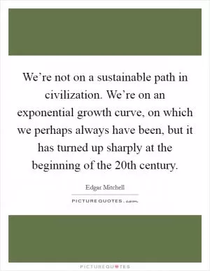 We’re not on a sustainable path in civilization. We’re on an exponential growth curve, on which we perhaps always have been, but it has turned up sharply at the beginning of the 20th century Picture Quote #1