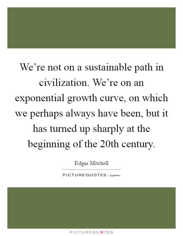We're not on a sustainable path in civilization. We're on an exponential growth curve, on which we perhaps always have been, but it has turned up sharply at the beginning of the 20th century. Picture Quote #1