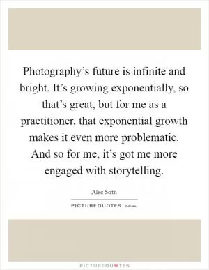 Photography’s future is infinite and bright. It’s growing exponentially, so that’s great, but for me as a practitioner, that exponential growth makes it even more problematic. And so for me, it’s got me more engaged with storytelling Picture Quote #1