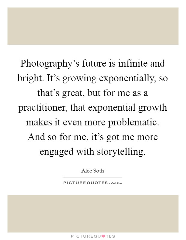 Photography's future is infinite and bright. It's growing exponentially, so that's great, but for me as a practitioner, that exponential growth makes it even more problematic. And so for me, it's got me more engaged with storytelling. Picture Quote #1