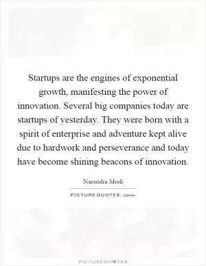 Startups are the engines of exponential growth, manifesting the power of innovation. Several big companies today are startups of yesterday. They were born with a spirit of enterprise and adventure kept alive due to hardwork and perseverance and today have become shining beacons of innovation Picture Quote #1