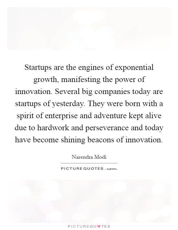 Startups are the engines of exponential growth, manifesting the power of innovation. Several big companies today are startups of yesterday. They were born with a spirit of enterprise and adventure kept alive due to hardwork and perseverance and today have become shining beacons of innovation. Picture Quote #1