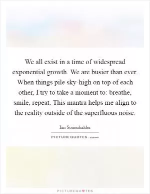 We all exist in a time of widespread exponential growth. We are busier than ever. When things pile sky-high on top of each other, I try to take a moment to: breathe, smile, repeat. This mantra helps me align to the reality outside of the superfluous noise Picture Quote #1