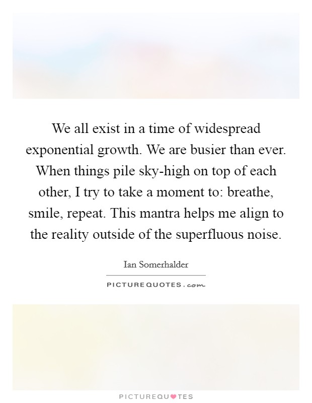 We all exist in a time of widespread exponential growth. We are busier than ever. When things pile sky-high on top of each other, I try to take a moment to: breathe, smile, repeat. This mantra helps me align to the reality outside of the superfluous noise. Picture Quote #1