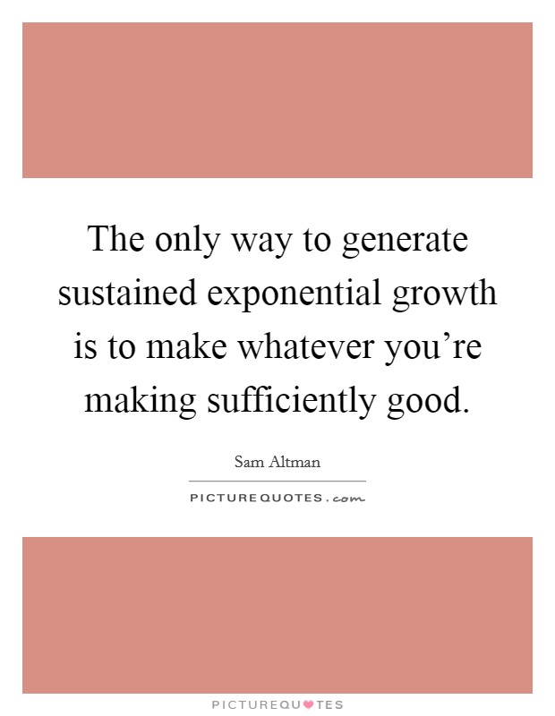The only way to generate sustained exponential growth is to make whatever you're making sufficiently good. Picture Quote #1